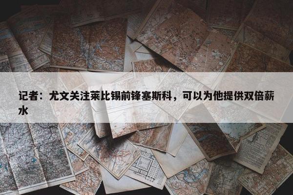 记者：尤文关注莱比锡前锋塞斯科，可以为他提供双倍薪水