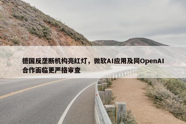 德国反垄断机构亮红灯，微软AI应用及同OpenAI合作面临更严格审查