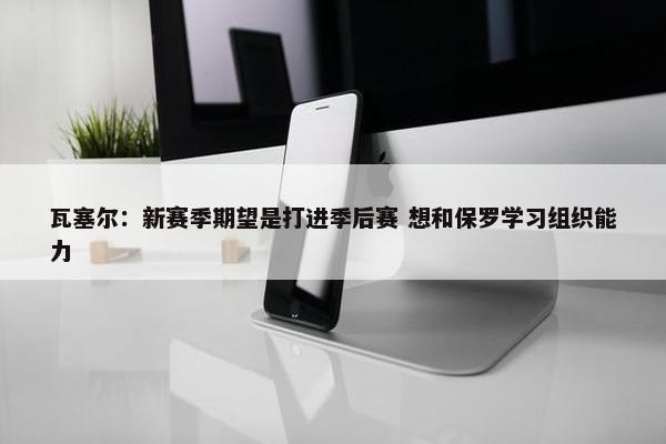 瓦塞尔：新赛季期望是打进季后赛 想和保罗学习组织能力