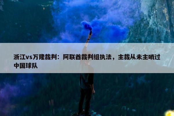 浙江vs万隆裁判：阿联酋裁判组执法，主裁从未主哨过中国球队