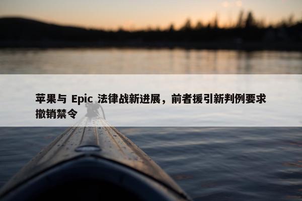 苹果与 Epic 法律战新进展，前者援引新判例要求撤销禁令