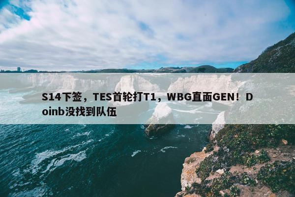 S14下签，TES首轮打T1，WBG直面GEN！Doinb没找到队伍