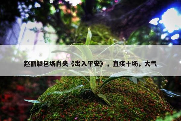 赵丽颖包场肖央《出入平安》，直接十场，大气