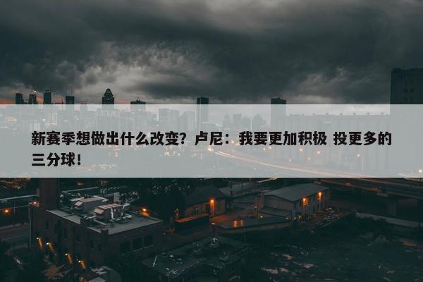 新赛季想做出什么改变？卢尼：我要更加积极 投更多的三分球！