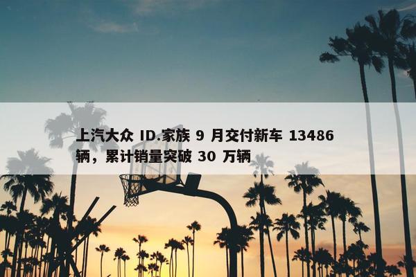 上汽大众 ID.家族 9 月交付新车 13486 辆，累计销量突破 30 万辆