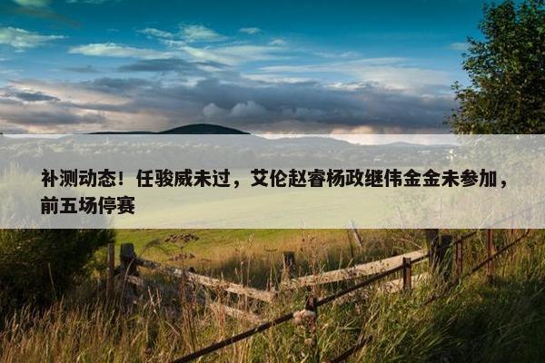 补测动态！任骏威未过，艾伦赵睿杨政继伟金金未参加，前五场停赛