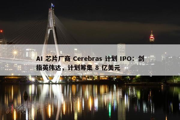 AI 芯片厂商 Cerebras 计划 IPO：剑指英伟达，计划筹集 8 亿美元