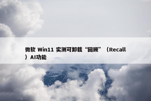 微软 Win11 实测可卸载“回顾”（Recall）AI功能