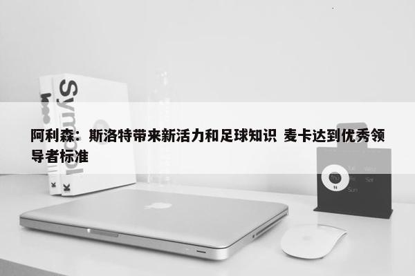 阿利森：斯洛特带来新活力和足球知识 麦卡达到优秀领导者标准