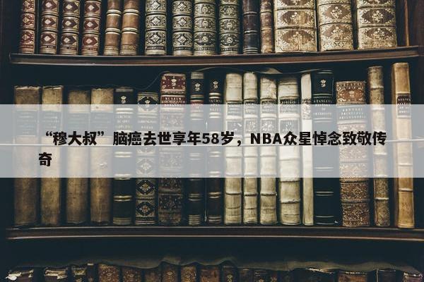 “穆大叔”脑癌去世享年58岁，NBA众星悼念致敬传奇