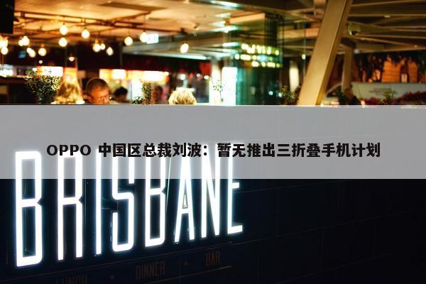 OPPO 中国区总裁刘波：暂无推出三折叠手机计划