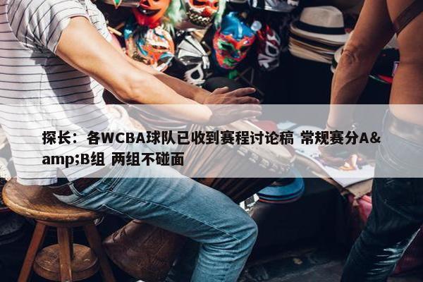 探长：各WCBA球队已收到赛程讨论稿 常规赛分A&B组 两组不碰面