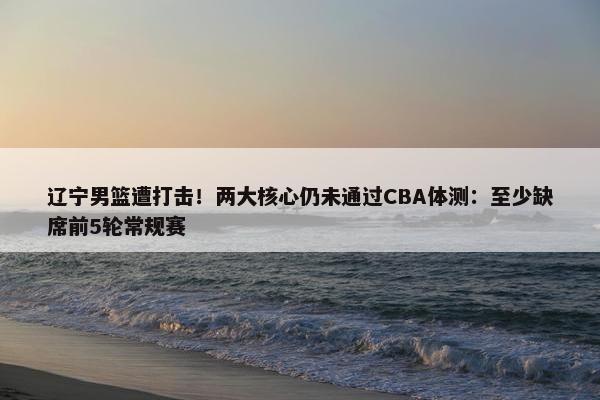 辽宁男篮遭打击！两大核心仍未通过CBA体测：至少缺席前5轮常规赛