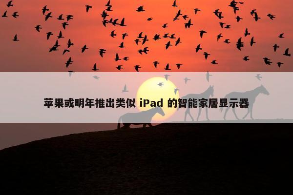 苹果或明年推出类似 iPad 的智能家居显示器