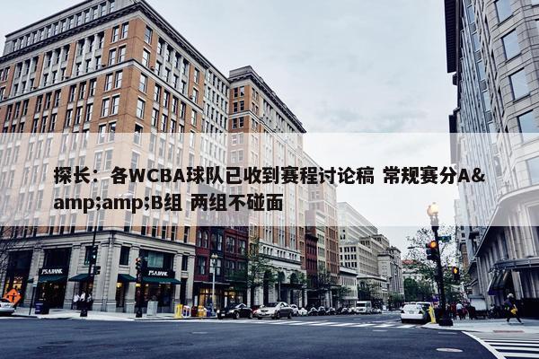 探长：各WCBA球队已收到赛程讨论稿 常规赛分A&amp;B组 两组不碰面