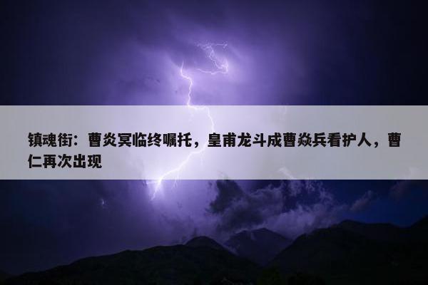 镇魂街：曹炎冥临终嘱托，皇甫龙斗成曹焱兵看护人，曹仁再次出现