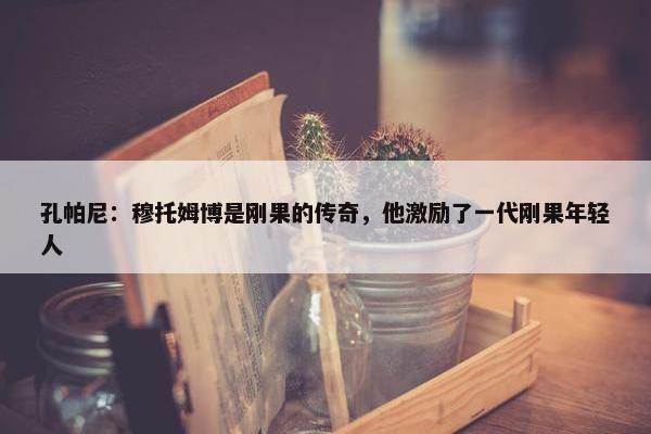 孔帕尼：穆托姆博是刚果的传奇，他激励了一代刚果年轻人