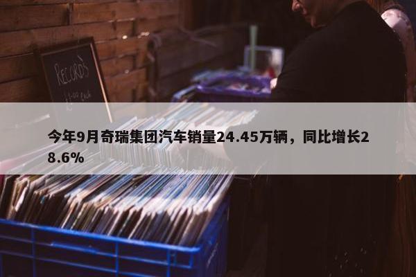 今年9月奇瑞集团汽车销量24.45万辆，同比增长28.6%