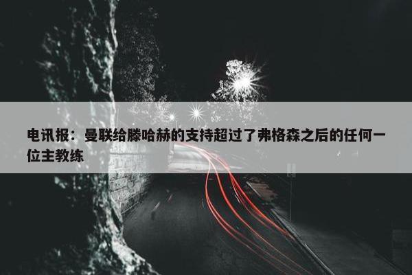 电讯报：曼联给滕哈赫的支持超过了弗格森之后的任何一位主教练