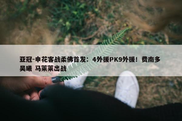 亚冠-申花客战柔佛首发：4外援PK9外援！费南多 吴曦 马莱莱出战