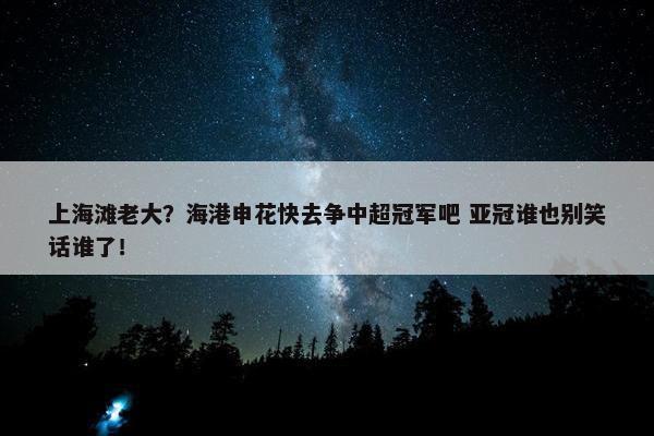 上海滩老大？海港申花快去争中超冠军吧 亚冠谁也别笑话谁了！