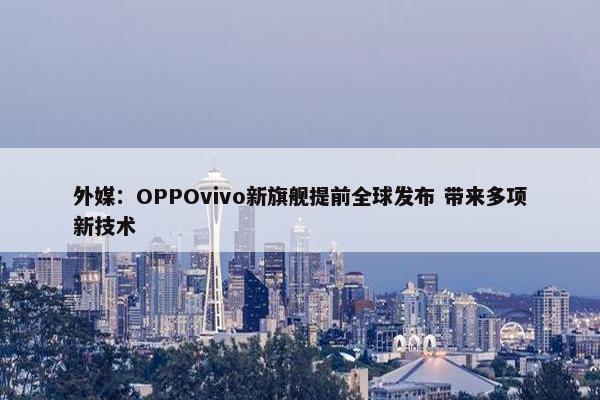 外媒：OPPOvivo新旗舰提前全球发布 带来多项新技术