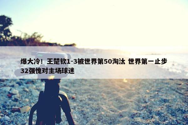 爆大冷！王楚钦1-3被世界第50淘汰 世界第一止步32强愧对主场球迷