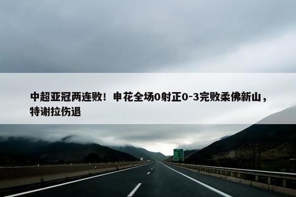 中超亚冠两连败！申花全场0射正0-3完败柔佛新山，特谢拉伤退