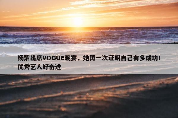 杨紫出席VOGUE晚宴，她再一次证明自己有多成功！优秀艺人好奋进