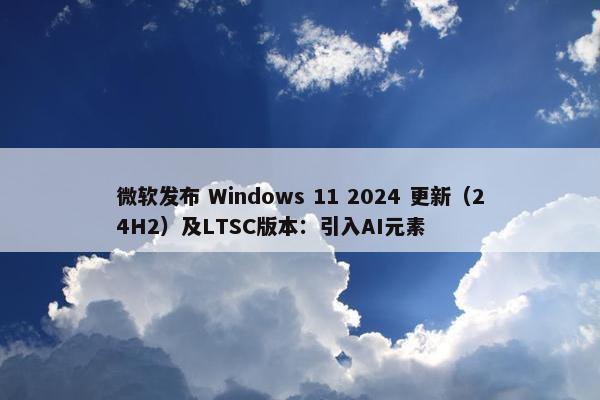 微软发布 Windows 11 2024 更新（24H2）及LTSC版本：引入AI元素