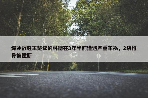 爆冷战胜王楚钦的林德在3年半前遭遇严重车祸，2块椎骨被撞断