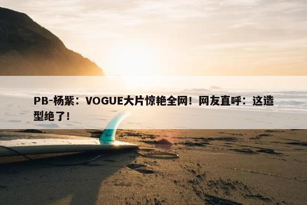 PB-杨紫：VOGUE大片惊艳全网！网友直呼：这造型绝了！