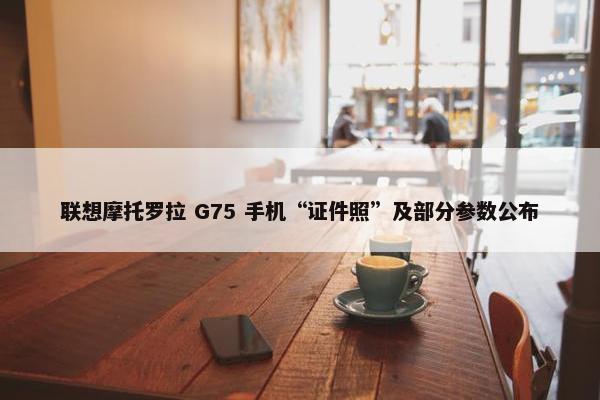 联想摩托罗拉 G75 手机“证件照”及部分参数公布