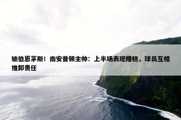 输伯恩茅斯！南安普顿主帅：上半场表现糟糕，球员互相推卸责任