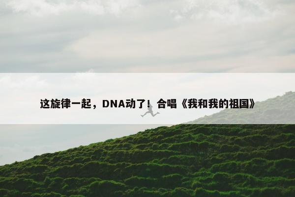 这旋律一起，DNA动了！合唱《我和我的祖国》