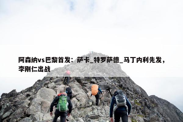 阿森纳vs巴黎首发：萨卡_特罗萨德_马丁内利先发，李刚仁出战