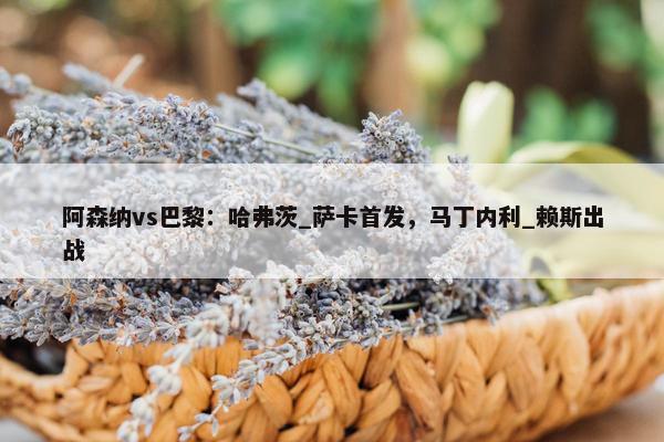 阿森纳vs巴黎：哈弗茨_萨卡首发，马丁内利_赖斯出战