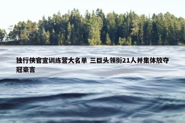 独行侠官宣训练营大名单 三巨头领衔21人并集体放夺冠豪言