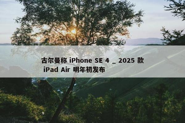 古尔曼称 iPhone SE 4 _ 2025 款 iPad Air 明年初发布