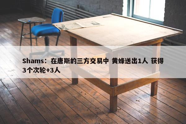 Shams：在唐斯的三方交易中 黄蜂送出1人 获得3个次轮+3人