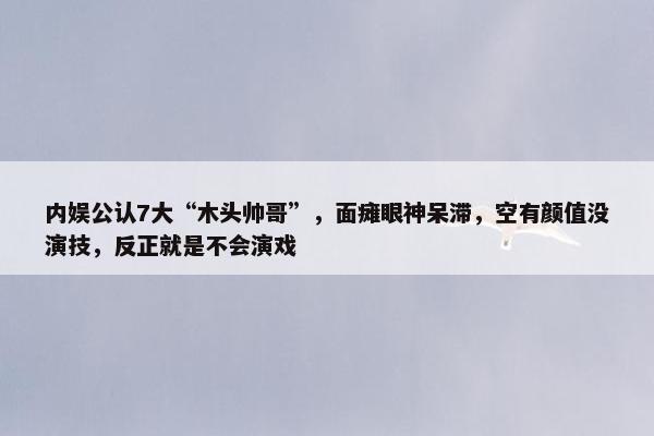 内娱公认7大“木头帅哥”，面瘫眼神呆滞，空有颜值没演技，反正就是不会演戏