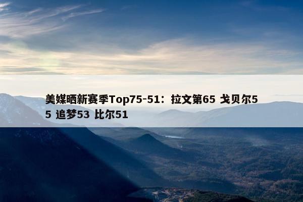 美媒晒新赛季Top75-51：拉文第65 戈贝尔55 追梦53 比尔51