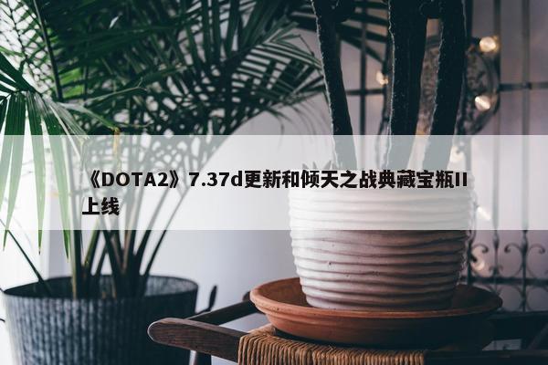 《DOTA2》7.37d更新和倾天之战典藏宝瓶II上线