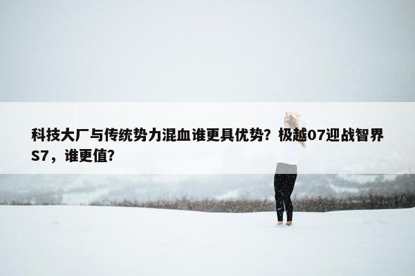 科技大厂与传统势力混血谁更具优势？极越07迎战智界S7，谁更值？