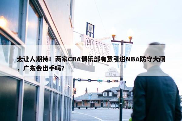 太让人期待！两家CBA俱乐部有意引进NBA防守大闸，广东会出手吗？