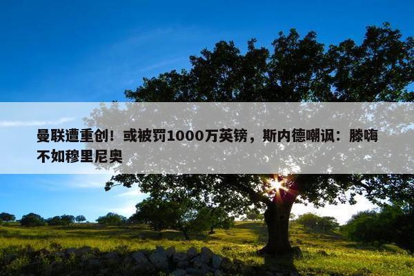 曼联遭重创！或被罚1000万英镑，斯内德嘲讽：滕嗨不如穆里尼奥