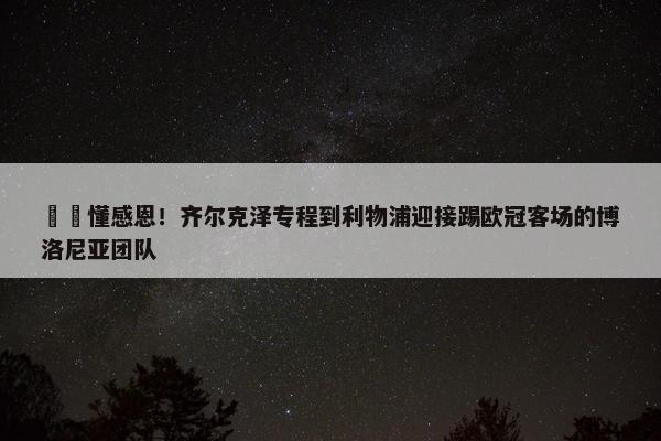 ❤️懂感恩！齐尔克泽专程到利物浦迎接踢欧冠客场的博洛尼亚团队