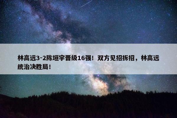 林高远3-2陈垣宇晋级16强！双方见招拆招，林高远统治决胜局！