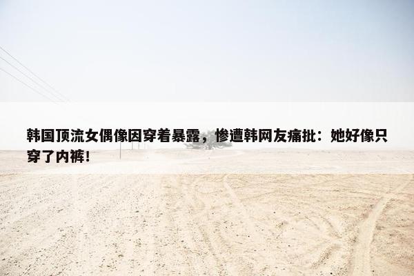 韩国顶流女偶像因穿着暴露，惨遭韩网友痛批：她好像只穿了内裤！