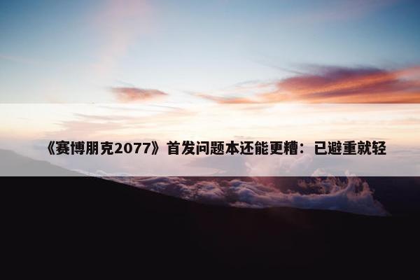 《赛博朋克2077》首发问题本还能更糟：已避重就轻